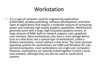 Workstation
• It is a type of computer used for engineering applications
(CAD/CAM), desktop publishing, software development, and other
types of applications that require a moderate amount of computing
power and relatively high quality graphics capabilities. Workstations
generally come with a large, high-resolution graphics screen, at
large amount of RAM, built-in network support, and a graphical
user interface. Most workstations also have a mass storage device
such as a disk drive, but a special type of workstation, called a
diskless workstation, comes without a disk drive. The most common
operating systems for workstations are UNIX and Windows NT. Like
personal computers, most workstations are single-user computers.
However, workstations are typically linked together to form a local-
area network, although they can also be used as stand-alone
systems.
 