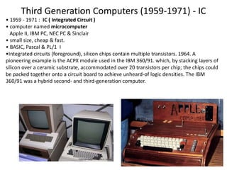 Third Generation Computers (1959-1971) - IC
24
• 1959 - 1971 : IC ( Integrated Circuit )
• computer named microcomputer
Apple II, IBM PC, NEC PC & Sinclair
• small size, cheap & fast.
• BASIC, Pascal & PL/1 I
•Integrated circuits (foreground), silicon chips contain multiple transistors. 1964. A
pioneering example is the ACPX module used in the IBM 360/91. which, by stacking layers of
silicon over a ceramic substrate, accommodated over 20 transistors per chip; the chips could
be packed together onto a circuit board to achieve unheard-of logic densities. The IBM
360/91 was a hybrid second- and third-generation computer.
 