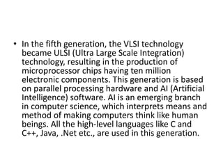 • In the fifth generation, the VLSI technology
became ULSI (Ultra Large Scale Integration)
technology, resulting in the production of
microprocessor chips having ten million
electronic components. This generation is based
on parallel processing hardware and AI (Artificial
Intelligence) software. AI is an emerging branch
in computer science, which interprets means and
method of making computers think like human
beings. All the high-level languages like C and
C++, Java, .Net etc., are used in this generation.
 