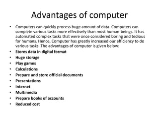 Advantages of computer
• Computers can quickly process huge amount of data. Computers can
complete various tasks more effectively than most human-beings. It has
automated complex tasks that were once considered boring and tedious
for humans. Hence, Computer has greatly increased our efficiency to do
various tasks. The advantages of computer is given below:
• Stores data in digital format
• Huge storage
• Play games
• Calculations
• Prepare and store official documents
• Presentations
• Internet
• Multimedia
• Prepare books of accounts
• Reduced cost
 