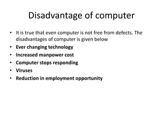 Disadvantage of computer
• It is true that even computer is not free from defects. The
disadvantages of computer is given below
• Ever changing technology
• Increased manpower cost
• Computer stops responding
• Viruses
• Reduction in employment opportunity
 