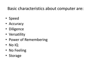 Basic characteristics about computer are:
• Speed
• Accuracy
• Diligence
• Versatility
• Power of Remembering
• No IQ
• No Feeling
• Storage
 