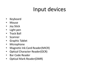 Input devices
• Keyboard
• Mouse
• Joy Stick
• Light pen
• Track Ball
• Scanner
• Graphic Tablet
• Microphone
• Magnetic Ink Card Reader(MICR)
• Optical Character Reader(OCR)
• Bar Code Reader
• Optical Mark Reader(OMR)
 