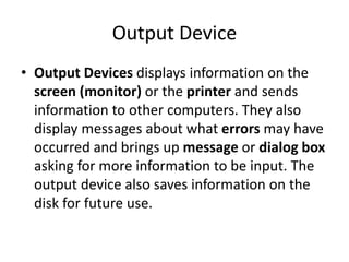 Output Device
• Output Devices displays information on the
screen (monitor) or the printer and sends
information to other computers. They also
display messages about what errors may have
occurred and brings up message or dialog box
asking for more information to be input. The
output device also saves information on the
disk for future use.
 