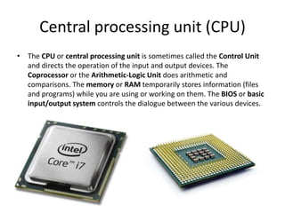 Central processing unit (CPU)
• The CPU or central processing unit is sometimes called the Control Unit
and directs the operation of the input and output devices. The
Coprocessor or the Arithmetic-Logic Unit does arithmetic and
comparisons. The memory or RAM temporarily stores information (files
and programs) while you are using or working on them. The BIOS or basic
input/output system controls the dialogue between the various devices.
 