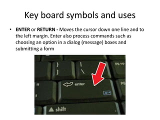 Key board symbols and uses
• ENTER or RETURN - Moves the cursor down one line and to
the left margin. Enter also process commands such as
choosing an option in a dialog (message) boxes and
submitting a form
 