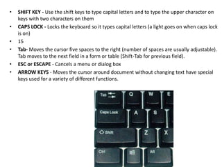 • SHIFT KEY - Use the shift keys to type capital letters and to type the upper character on
keys with two characters on them
• CAPS LOCK - Locks the keyboard so it types capital letters (a light goes on when caps lock
is on)
• 15
• Tab- Moves the cursor five spaces to the right (number of spaces are usually adjustable).
Tab moves to the next field in a form or table (Shift-Tab for previous field).
• ESC or ESCAPE - Cancels a menu or dialog box
• ARROW KEYS - Moves the cursor around document without changing text have special
keys used for a variety of different functions.
 
