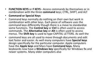• FUNCTION KEYS or F KEYS - Access commands by themselves or in
combination with the three command keys; CTRL, SHIFT, and ALT
• Command or Special Keys
• Command keys normally do nothing on their own but work in
combination with other keys. Each piece of software uses the
command keys differently though there is a move to standardize
some functions. The Control key or Ctrl is often used to access
commands. The Alternative key or Alt is often used to access
menus. The Shift key is used to type CAPITAL LETTERS. As well the
• command keys are all used to move through documents and edit
text faster and easier. As well many computers have Special keys
design specifically for the particular computer. Apple computers
have the Apple keys and Macs have Command keys. Many
keyboards now have a Windows key specifically for Windows 9x and
newer systems. Many older computers also
 