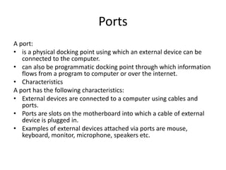 Ports
A port:
• is a physical docking point using which an external device can be
connected to the computer.
• can also be programmatic docking point through which information
flows from a program to computer or over the internet.
• Characteristics
A port has the following characteristics:
• External devices are connected to a computer using cables and
ports.
• Ports are slots on the motherboard into which a cable of external
device is plugged in.
• Examples of external devices attached via ports are mouse,
keyboard, monitor, microphone, speakers etc.
 