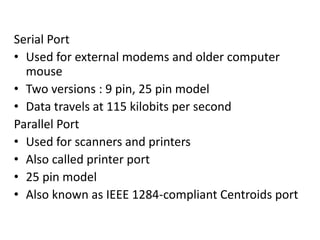 Serial Port
• Used for external modems and older computer
mouse
• Two versions : 9 pin, 25 pin model
• Data travels at 115 kilobits per second
Parallel Port
• Used for scanners and printers
• Also called printer port
• 25 pin model
• Also known as IEEE 1284-compliant Centroids port
 