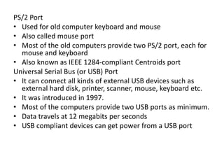PS/2 Port
• Used for old computer keyboard and mouse
• Also called mouse port
• Most of the old computers provide two PS/2 port, each for
mouse and keyboard
• Also known as IEEE 1284-compliant Centroids port
Universal Serial Bus (or USB) Port
• It can connect all kinds of external USB devices such as
external hard disk, printer, scanner, mouse, keyboard etc.
• It was introduced in 1997.
• Most of the computers provide two USB ports as minimum.
• Data travels at 12 megabits per seconds
• USB compliant devices can get power from a USB port
 
