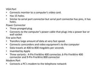 VGA Port
• Connects monitor to a computer's video card.
• Has 15 holes.
• Similar to serial port connector but serial port connector has pins, it has
holes.
Power Connector
• Three-pronged plug
• Connects to the computer's power cable that plugs into a power bar or
wall socket
Fire wire Port
• Transfers large amount of data at very fast speed.
• Connects camcorders and video equipment's to the computer
• Data travels at 400 to 800 megabits per seconds
• Invented by Apple
• Three variants : 4-Pin FireWire 400 connector, 6-Pin FireWire 400
connector and 9-Pin FireWire 800 connector
Modem Port
• Connects a PC's modem to the telephone network
 