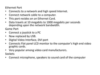 Ethernet Port
• Connects to a network and high speed Internet.
• Connect network cable to a computer.
• This port resides on an Ethernet Card.
• Data travels at 10 megabits to 1000 megabits per seconds
depending upon the network bandwidth.
Game Port
• Connect a joystick to a PC
• Now replaced by USB.
• Digital Video Interface, DVI port
• Connects Flat panel LCD monitor to the computer's high end video
graphic cards.
• Very popular among video card manufacturers.
Sockets
• Connect microphone, speakers to sound card of the computer
 
