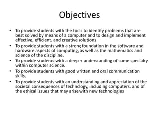 Objectives
• To provide students with the tools to identify problems that are
best solved by means of a computer and to design and implement
effective, efficient. and creative solutions.
• To provide students with a strong foundation in the software and
hardware aspects of computing, as well as the mathematics and
science of the discipline.
• To provide students with a deeper understanding of some specialty
within computer science.
• To provide students with good written and oral communication
skills.
• To provide students with an understanding and appreciation of the
societal consequences of technology, including computers. and of
the ethical issues that may arise with new technologies
 