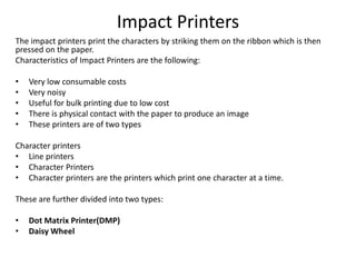 Impact Printers
The impact printers print the characters by striking them on the ribbon which is then
pressed on the paper.
Characteristics of Impact Printers are the following:
• Very low consumable costs
• Very noisy
• Useful for bulk printing due to low cost
• There is physical contact with the paper to produce an image
• These printers are of two types
Character printers
• Line printers
• Character Printers
• Character printers are the printers which print one character at a time.
These are further divided into two types:
• Dot Matrix Printer(DMP)
• Daisy Wheel
 