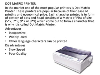 DOT MATRIX PRINTER
In the market one of the most popular printers is Dot Matrix
Printer. These printers are popular because of their ease of
printing and economical price. Each character printed is in form
of pattern of dots and head consists of a Matrix of Pins of size
(5*7, 7*9, 9*7 or 9*9) which come out to form a character that
is why it is called Dot Matrix Printer.
Advantages
• Inexpensive
• Widely Used
• Other language characters can be printed
Disadvantages
• Slow Speed
• Poor Quality
 