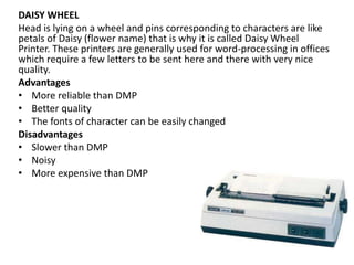 DAISY WHEEL
Head is lying on a wheel and pins corresponding to characters are like
petals of Daisy (flower name) that is why it is called Daisy Wheel
Printer. These printers are generally used for word-processing in offices
which require a few letters to be sent here and there with very nice
quality.
Advantages
• More reliable than DMP
• Better quality
• The fonts of character can be easily changed
Disadvantages
• Slower than DMP
• Noisy
• More expensive than DMP
 