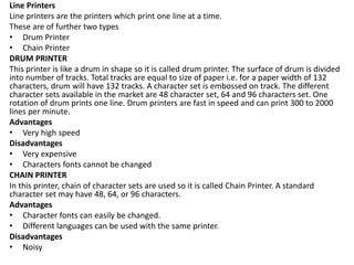 Line Printers
Line printers are the printers which print one line at a time.
These are of further two types
• Drum Printer
• Chain Printer
DRUM PRINTER
This printer is like a drum in shape so it is called drum printer. The surface of drum is divided
into number of tracks. Total tracks are equal to size of paper i.e. for a paper width of 132
characters, drum will have 132 tracks. A character set is embossed on track. The different
character sets available in the market are 48 character set, 64 and 96 characters set. One
rotation of drum prints one line. Drum printers are fast in speed and can print 300 to 2000
lines per minute.
Advantages
• Very high speed
Disadvantages
• Very expensive
• Characters fonts cannot be changed
CHAIN PRINTER
In this printer, chain of character sets are used so it is called Chain Printer. A standard
character set may have 48, 64, or 96 characters.
Advantages
• Character fonts can easily be changed.
• Different languages can be used with the same printer.
Disadvantages
• Noisy
 