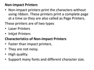 Non-impact Printers
• Non-impact printers print the characters without
using ribbon. These printers print a complete page
at a time so they are also called as Page Printers.
These printers are of two types
• Laser Printers
• Inkjet Printers
Characteristics of Non-impact Printers
• Faster than impact printers.
• They are not noisy.
• High quality.
• Support many fonts and different character size.
 