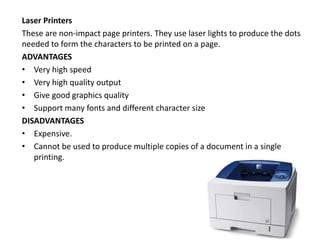 Laser Printers
These are non-impact page printers. They use laser lights to produce the dots
needed to form the characters to be printed on a page.
ADVANTAGES
• Very high speed
• Very high quality output
• Give good graphics quality
• Support many fonts and different character size
DISADVANTAGES
• Expensive.
• Cannot be used to produce multiple copies of a document in a single
printing.
 