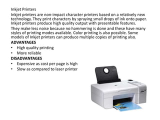 Inkjet Printers
Inkjet printers are non-impact character printers based on a relatively new
technology. They print characters by spraying small drops of ink onto paper.
Inkjet printers produce high quality output with presentable features.
They make less noise because no hammering is done and these have many
styles of printing modes available. Color printing is also possible. Some
models of Inkjet printers can produce multiple copies of printing also.
ADVANTAGES
• High quality printing
• More reliable
DISADVANTAGES
• Expensive as cost per page is high
• Slow as compared to laser printer
 