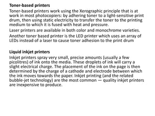 Toner-based printers
Toner-based printers work using the Xerographic principle that is at
work in most photocopiers: by adhering toner to a light-sensitive print
drum, then using static electricity to transfer the toner to the printing
medium to which it is fused with heat and pressure.
Laser printers are available in both color and monochrome varieties.
Another toner based printer is the LED printer which uses an array of
LEDs instead of a laser to cause toner adhesion to the print drum
Liquid inkjet printers
Inkjet printers spray very small, precise amounts (usually a few
picolitres) of ink onto the media. These droplets of ink will carry a
slight electrical charge. The placement of the ink on the page is then
determined by the charge of a cathode and electrode between which
the ink moves towards the paper. Inkjet printing (and the related
bubble-jet technology) are the most common — quality inkjet printers
are inexpensive to produce.
 