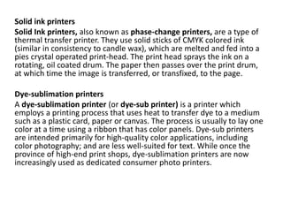 Solid ink printers
Solid Ink printers, also known as phase-change printers, are a type of
thermal transfer printer. They use solid sticks of CMYK colored ink
(similar in consistency to candle wax), which are melted and fed into a
pies crystal operated print-head. The print head sprays the ink on a
rotating, oil coated drum. The paper then passes over the print drum,
at which time the image is transferred, or transfixed, to the page.
Dye-sublimation printers
A dye-sublimation printer (or dye-sub printer) is a printer which
employs a printing process that uses heat to transfer dye to a medium
such as a plastic card, paper or canvas. The process is usually to lay one
color at a time using a ribbon that has color panels. Dye-sub printers
are intended primarily for high-quality color applications, including
color photography; and are less well-suited for text. While once the
province of high-end print shops, dye-sublimation printers are now
increasingly used as dedicated consumer photo printers.
 