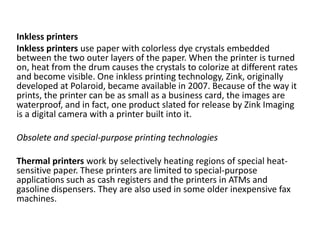 Inkless printers
Inkless printers use paper with colorless dye crystals embedded
between the two outer layers of the paper. When the printer is turned
on, heat from the drum causes the crystals to colorize at different rates
and become visible. One inkless printing technology, Zink, originally
developed at Polaroid, became available in 2007. Because of the way it
prints, the printer can be as small as a business card, the images are
waterproof, and in fact, one product slated for release by Zink Imaging
is a digital camera with a printer built into it.
Obsolete and special-purpose printing technologies
Thermal printers work by selectively heating regions of special heat-
sensitive paper. These printers are limited to special-purpose
applications such as cash registers and the printers in ATMs and
gasoline dispensers. They are also used in some older inexpensive fax
machines.
 