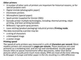 Other printers
• A number of other sorts of printers are important for historical reasons, or for
special purpose uses:
• Digital minilab (photographic paper)
• Electrolytic printers
• Microsphere (special paper)
• Spark printer (supplied for Sinclair ZX81)
• barcode printer multiple technologies, including: thermal printing, inkjet
printing, and laser printing barcodes
• Billboard / sign paint spray printers
• Laser etching (product packaging) industrial printers Printing mode
The data received by a printer may be:
• a string of characters
• a bitmapped image
• a vector image
Printing speed
The speed of early printers was measured in units of characters per second. More
modern printers are measured in pages per minute. These measures are used
primarily as a marketing tool, and are not well standardized. Usually pages per
minute refers to sparse monochrome office documents, rather than dense
pictures which usually print much more slowly. PPM are most of the time referring
to A4 paper in Europe and letter paper in the US, resulting in a 10% difference
 