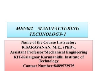 ME6302 – MANUFACTURING
TECHNOLOGY- I
Name of the Course Instructor:
R.SARAVANAN, M.E., (PhD).,
Assistant Professor/Mechanical Engineering
KIT-Kalaignar Karunanidhi Institute of
Technology
Contact Number:8489572975
 