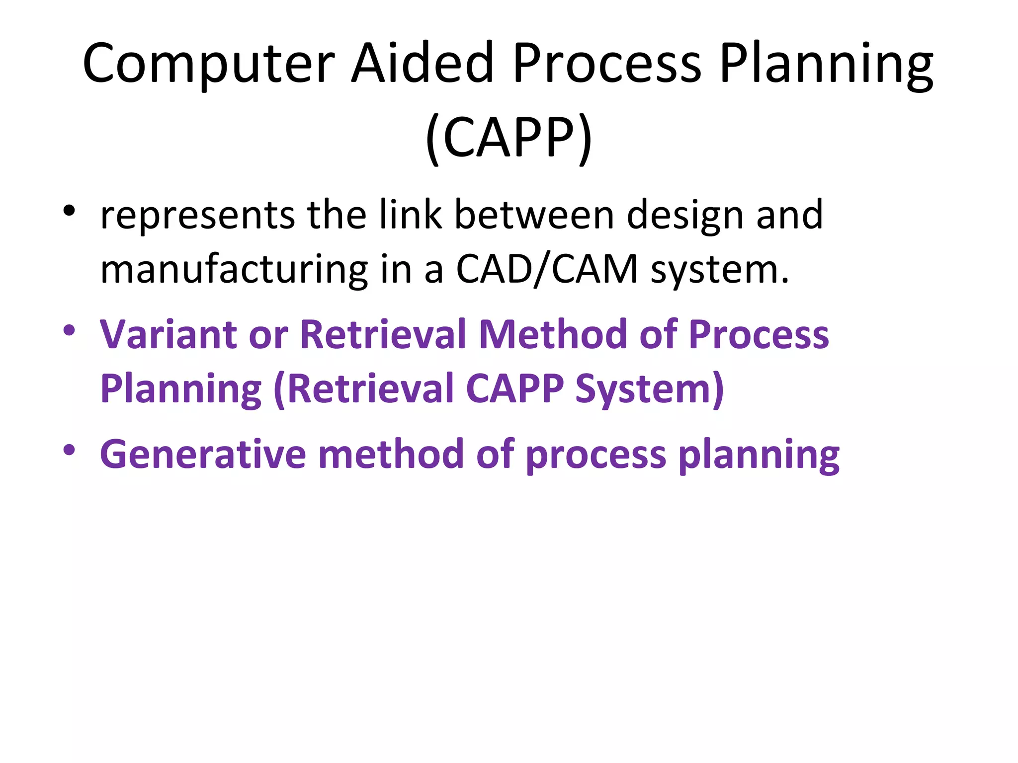 Computer Aided Process Planning
(CAPP)
• represents the link between design and
manufacturing in a CAD/CAM system.
• Variant or Retrieval Method of Process
Planning (Retrieval CAPP System)
• Generative method of process planning
 