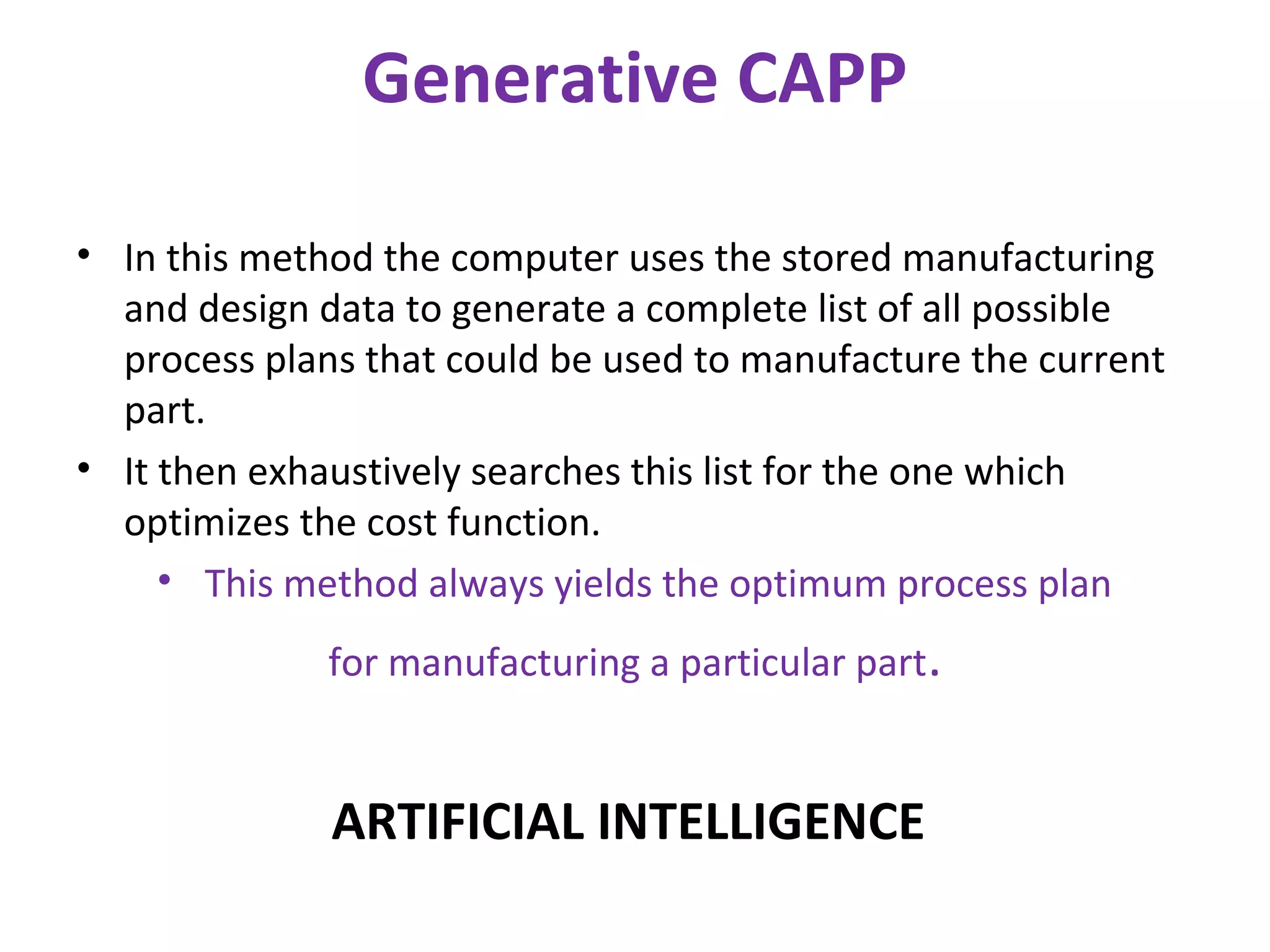 Generative CAPP
• In this method the computer uses the stored manufacturing
and design data to generate a complete list of all possible
process plans that could be used to manufacture the current
part.
• It then exhaustively searches this list for the one which
optimizes the cost function.
• This method always yields the optimum process plan
for manufacturing a particular part.
ARTIFICIAL INTELLIGENCE
 