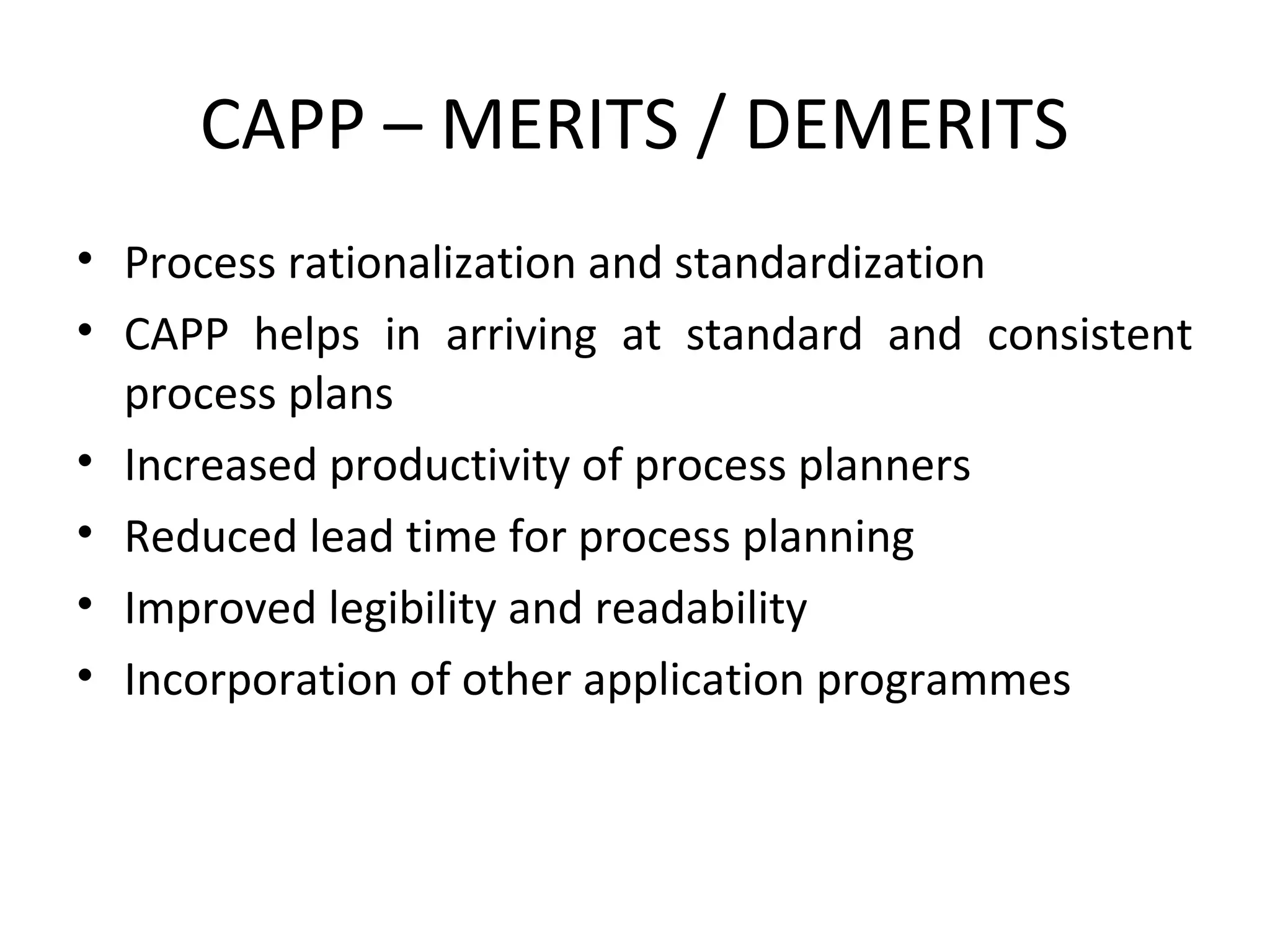 CAPP – MERITS / DEMERITS
• Process rationalization and standardization
• CAPP helps in arriving at standard and consistent
process plans
• Increased productivity of process planners
• Reduced lead time for process planning
• Improved legibility and readability
• Incorporation of other application programmes
 