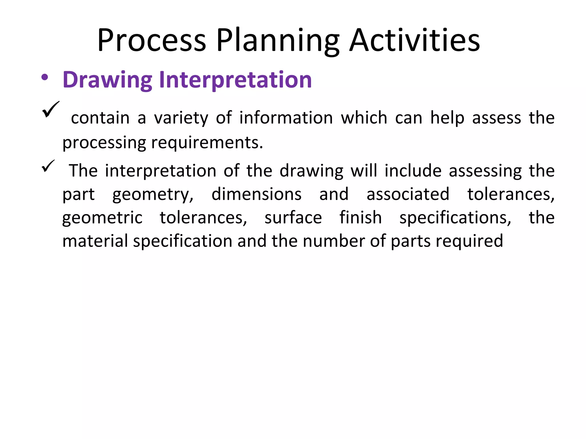 Process Planning Activities
• Drawing Interpretation
 contain a variety of information which can help assess the
processing requirements.
 The interpretation of the drawing will include assessing the
part geometry, dimensions and associated tolerances,
geometric tolerances, surface finish specifications, the
material specification and the number of parts required
 