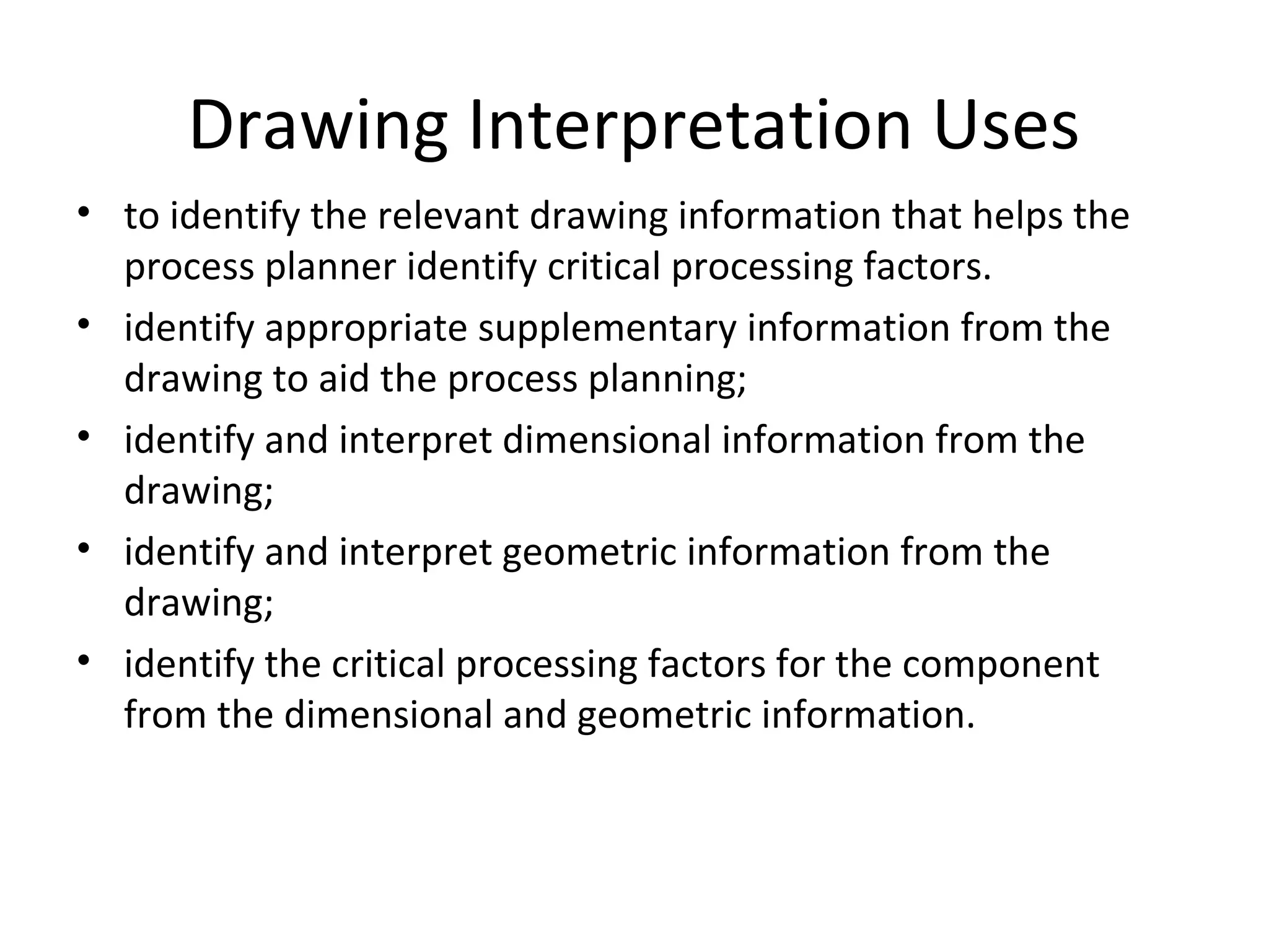 Drawing Interpretation Uses
• to identify the relevant drawing information that helps the
process planner identify critical processing factors.
• identify appropriate supplementary information from the
drawing to aid the process planning;
• identify and interpret dimensional information from the
drawing;
• identify and interpret geometric information from the
drawing;
• identify the critical processing factors for the component
from the dimensional and geometric information.
 