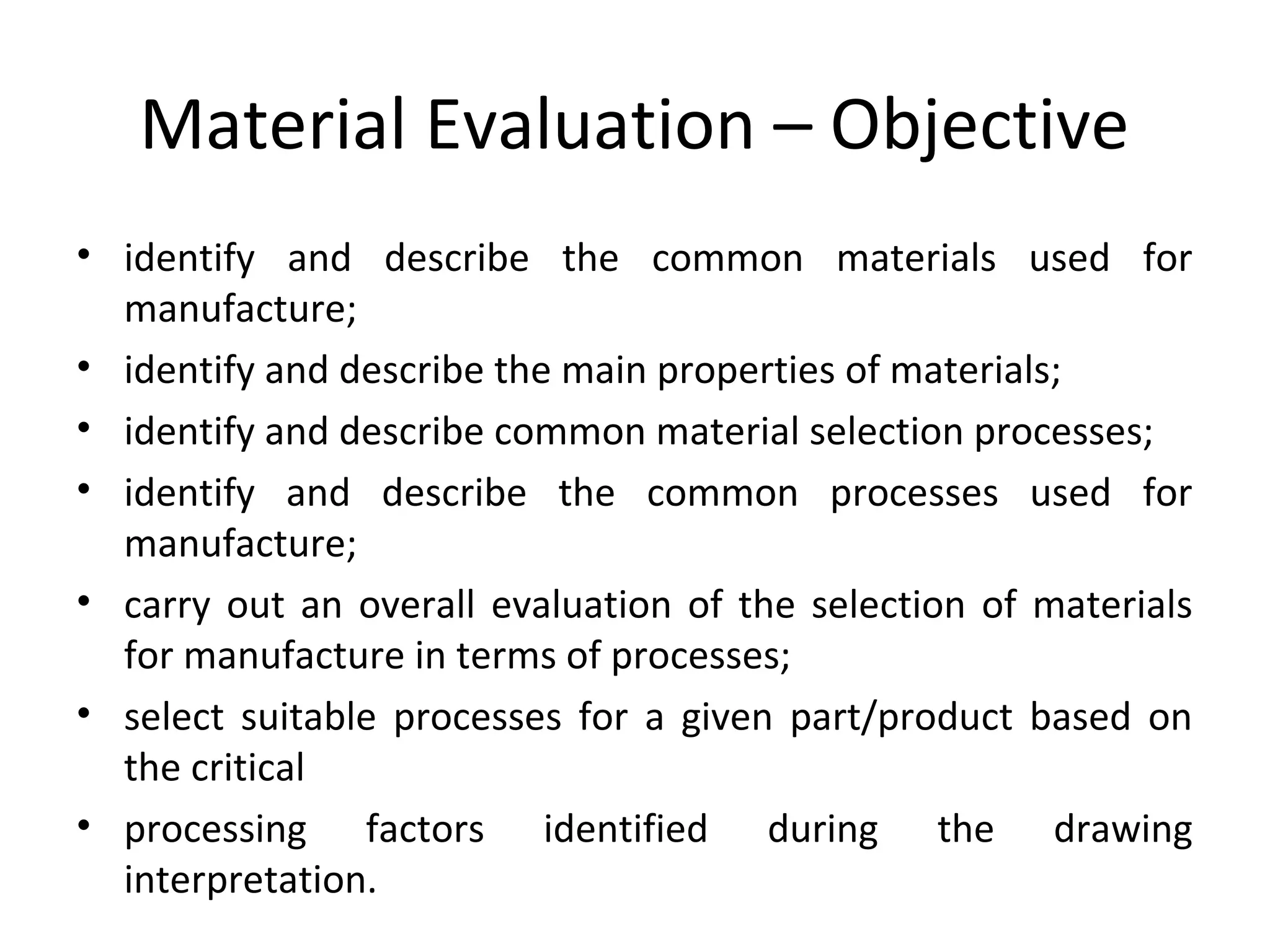 Material Evaluation – Objective
• identify and describe the common materials used for
manufacture;
• identify and describe the main properties of materials;
• identify and describe common material selection processes;
• identify and describe the common processes used for
manufacture;
• carry out an overall evaluation of the selection of materials
for manufacture in terms of processes;
• select suitable processes for a given part/product based on
the critical
• processing factors identified during the drawing
interpretation.
 