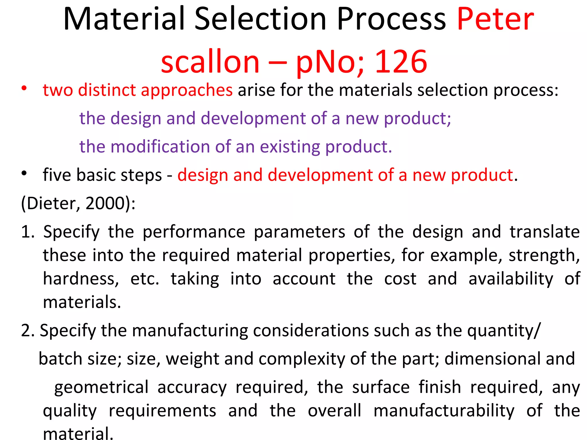 Material Selection Process Peter
scallon – pNo; 126
• two distinct approaches arise for the materials selection process:
the design and development of a new product;
the modification of an existing product.
• five basic steps - design and development of a new product.
(Dieter, 2000):
1. Specify the performance parameters of the design and translate
these into the required material properties, for example, strength,
hardness, etc. taking into account the cost and availability of
materials.
2. Specify the manufacturing considerations such as the quantity/
batch size; size, weight and complexity of the part; dimensional and
geometrical accuracy required, the surface finish required, any
quality requirements and the overall manufacturability of the
material.
 