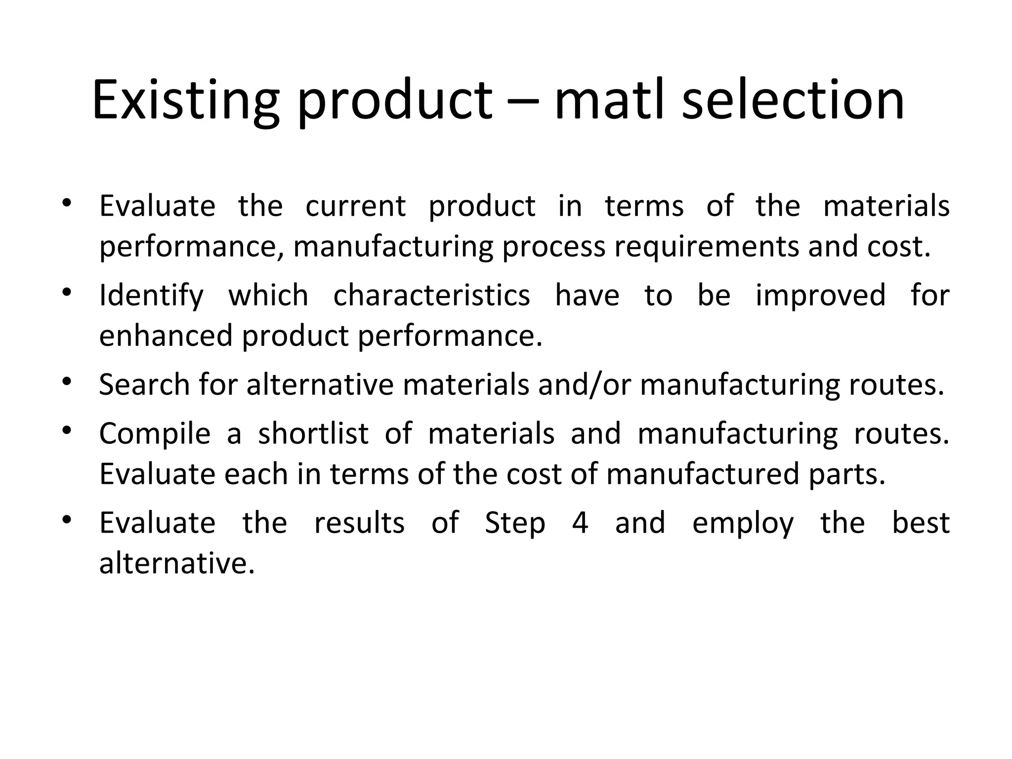 Existing product – matl selection
• Evaluate the current product in terms of the materials
performance, manufacturing process requirements and cost.
• Identify which characteristics have to be improved for
enhanced product performance.
• Search for alternative materials and/or manufacturing routes.
• Compile a shortlist of materials and manufacturing routes.
Evaluate each in terms of the cost of manufactured parts.
• Evaluate the results of Step 4 and employ the best
alternative.
 