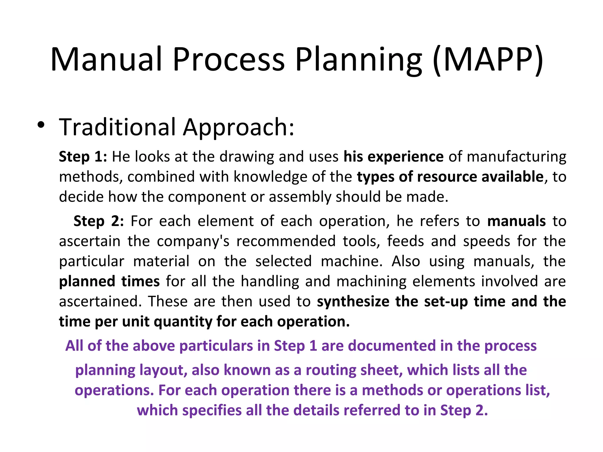 Manual Process Planning (MAPP)
• Traditional Approach:
Step 1: He looks at the drawing and uses his experience of manufacturing
methods, combined with knowledge of the types of resource available, to
decide how the component or assembly should be made.
Step 2: For each element of each operation, he refers to manuals to
ascertain the company's recommended tools, feeds and speeds for the
particular material on the selected machine. Also using manuals, the
planned times for all the handling and machining elements involved are
ascertained. These are then used to synthesize the set-up time and the
time per unit quantity for each operation.
All of the above particulars in Step 1 are documented in the process
planning layout, also known as a routing sheet, which lists all the
operations. For each operation there is a methods or operations list,
which specifies all the details referred to in Step 2.
 