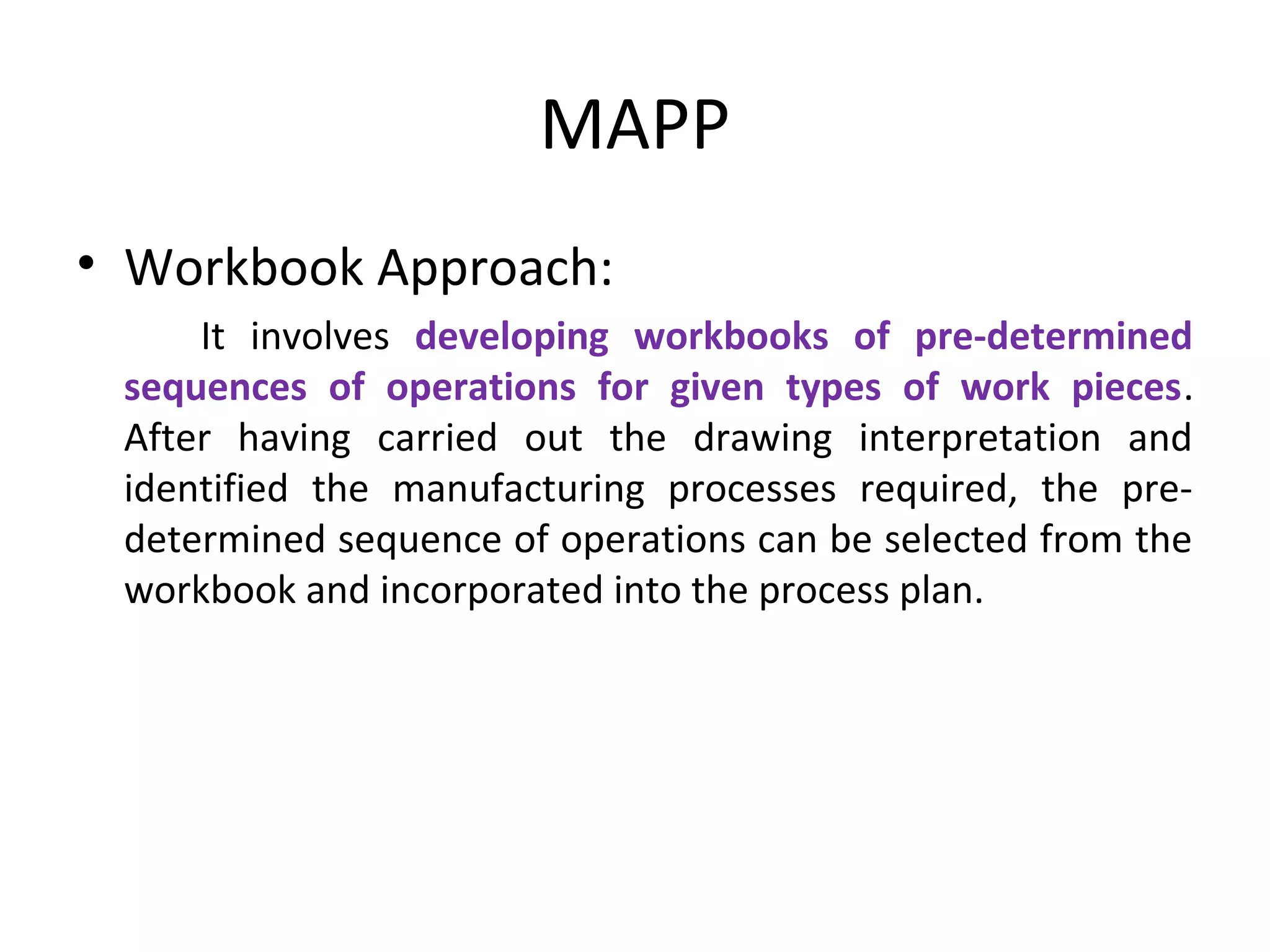 MAPP
• Workbook Approach:
It involves developing workbooks of pre-determined
sequences of operations for given types of work pieces.
After having carried out the drawing interpretation and
identified the manufacturing processes required, the pre-
determined sequence of operations can be selected from the
workbook and incorporated into the process plan.
 
