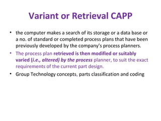 Variant or Retrieval CAPP
• the computer makes a search of its storage or a data base or
a no. of standard or completed process plans that have been
previously developed by the company’s process planners.
• The process plan retrieved is then modified or suitably
varied (i.e., altered) by the process planner, to suit the exact
requirements of the current part design.
• Group Technology concepts, parts classification and coding
 