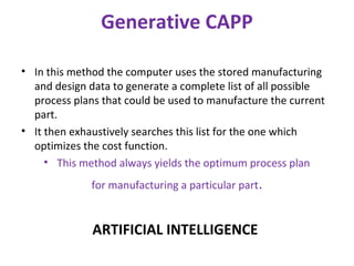 Generative CAPP
• In this method the computer uses the stored manufacturing
and design data to generate a complete list of all possible
process plans that could be used to manufacture the current
part.
• It then exhaustively searches this list for the one which
optimizes the cost function.
• This method always yields the optimum process plan
for manufacturing a particular part.
ARTIFICIAL INTELLIGENCE
 