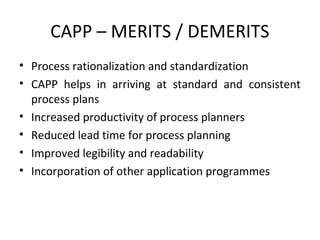 CAPP – MERITS / DEMERITS
• Process rationalization and standardization
• CAPP helps in arriving at standard and consistent
process plans
• Increased productivity of process planners
• Reduced lead time for process planning
• Improved legibility and readability
• Incorporation of other application programmes
 