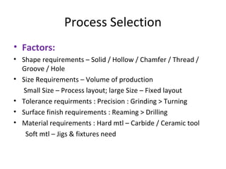 Process Selection
• Factors:
• Shape requirements – Solid / Hollow / Chamfer / Thread /
Groove / Hole
• Size Requirements – Volume of production
Small Size – Process layout; large Size – Fixed layout
• Tolerance requirments : Precision : Grinding > Turning
• Surface finish requirements : Reaming > Drilling
• Material requirements : Hard mtl – Carbide / Ceramic tool
Soft mtl – Jigs & fixtures need
 