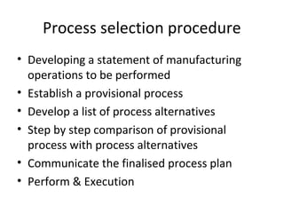 Process selection procedure
• Developing a statement of manufacturing
operations to be performed
• Establish a provisional process
• Develop a list of process alternatives
• Step by step comparison of provisional
process with process alternatives
• Communicate the finalised process plan
• Perform & Execution
 