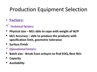 Production Equipment Selection
• Factors:
 Technical factors:
 Physical size – M/c able to cope with weight of W/P
 M/c Accuracy – able to produce the products with
specification limit, geometric tolerance
 Surface Finish
 Operational factors:
 Batch size - Break Even anlaysis to find EOQ, Best M/c
 Capacity
 Availability
 