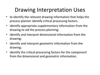 Drawing Interpretation Uses
• to identify the relevant drawing information that helps the
process planner identify critical processing factors.
• identify appropriate supplementary information from the
drawing to aid the process planning;
• identify and interpret dimensional information from the
drawing;
• identify and interpret geometric information from the
drawing;
• identify the critical processing factors for the component
from the dimensional and geometric information.
 