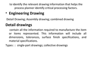 to identify the relevant drawing information that helps the
process planner identify critical processing factors.
• Engineering Drawing
Detail Drawing; Assembly drawing; combined drawing
Detail drawings
contain all the information required to manufacture the item
or items represented. This information will include all
dimensions, tolerances, surface finish specifications, and
material specifications.
Types : : single-part drawings; collective drawings
 