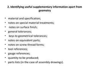 2. Identifying useful supplementary information apart from
geometry
• material and specification;
• notes on special material treatments;
• notes on surface finish;
• general tolerances;
• keys to geometrical tolerances;
• notes on equivalent parts;
• notes on screw thread forms;
• tool references;
• gauge references;
• quantity to be produced;
• parts lists (in the case of assembly drawings).
 
