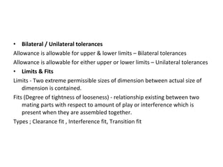 • Bilateral / Unilateral tolerances
Allowance is allowable for upper & lower limits – Bilateral tolerances
Allowance is allowable for either upper or lower limits – Unilateral tolerances
• Limits & Fits
Limits - Two extreme permissible sizes of dimension between actual size of
dimension is contained.
Fits (Degree of tightness of looseness) - relationship existing between two
mating parts with respect to amount of play or interference which is
present when they are assembled together.
Types ; Clearance fit , Interference fit, Transition fit
 